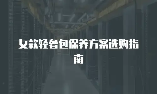 女款轻奢包保养方案选购指南