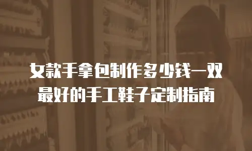 女款手拿包制作多少钱一双最好的手工鞋子定制指南