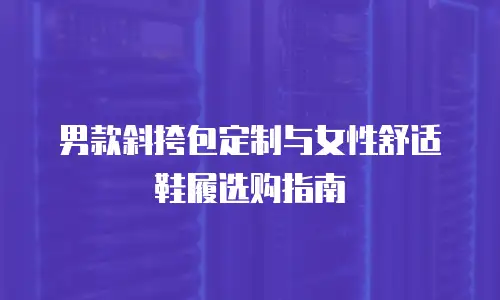 男款斜挎包定制与女性舒适鞋履选购指南
