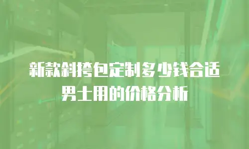 新款斜挎包定制多少钱合适男士用的价格分析
