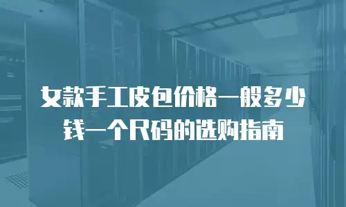 女款手工皮包价格一般多少钱一个尺码的选购指南