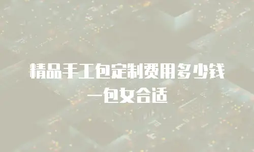 精品手工包定制费用多少钱一包女合适
