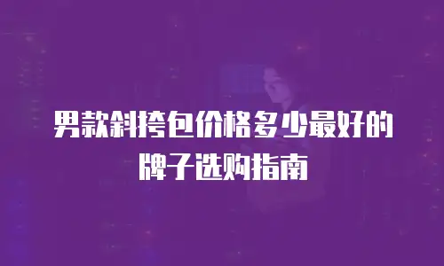 男款斜挎包价格多少最好的牌子选购指南