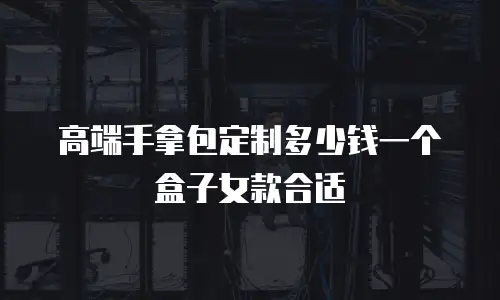 高端手拿包定制多少钱一个盒子女款合适