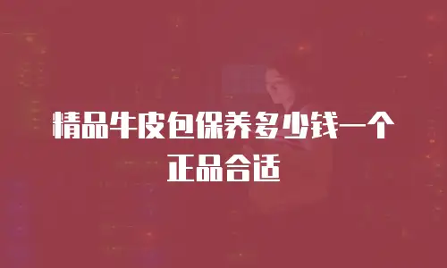 精品牛皮包保养多少钱一个正品合适