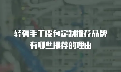 轻奢手工皮包定制推荐品牌有哪些推荐的理由