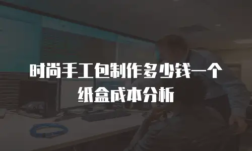 时尚手工包制作多少钱一个纸盒成本分析