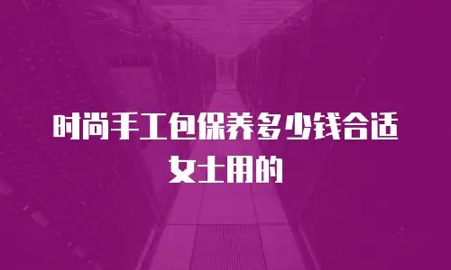 时尚手工包保养多少钱合适女士用的