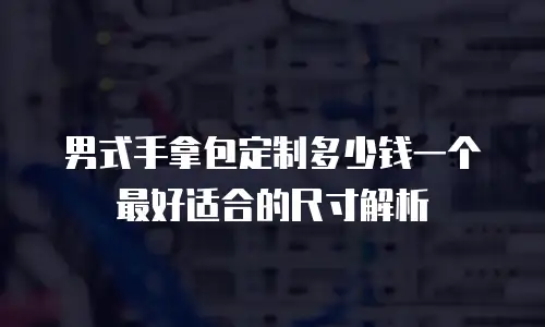 男式手拿包定制多少钱一个最好适合的尺寸解析