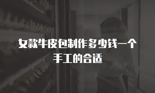女款牛皮包制作多少钱一个手工的合适