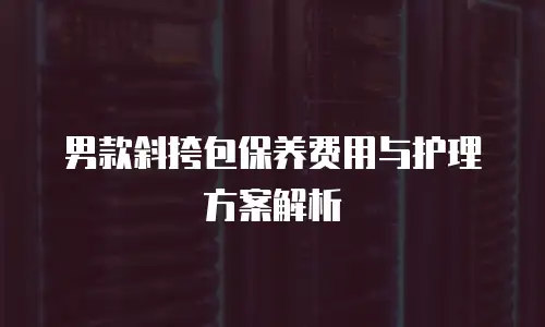 男款斜挎包保养费用与护理方案解析