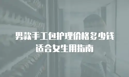 男款手工包护理价格多少钱适合女生用指南
