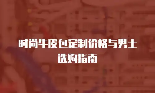 时尚牛皮包定制价格与男士选购指南