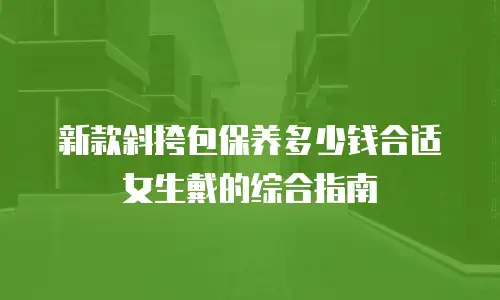 新款斜挎包保养多少钱合适女生戴的综合指南