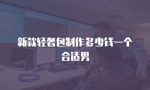 新款轻奢包制作多少钱一个合适男