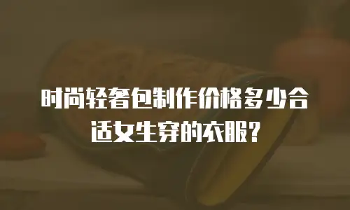 时尚轻奢包制作价格多少合适女生穿的衣服？
