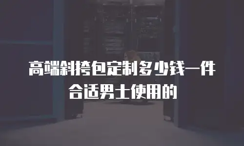 高端斜挎包定制多少钱一件合适男士使用的