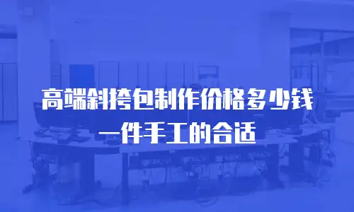 高端斜挎包制作价格多少钱一件手工的合适
