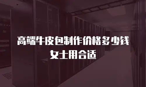 高端牛皮包制作价格多少钱女士用合适