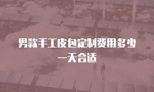 男款手工皮包定制费用多少一天合适