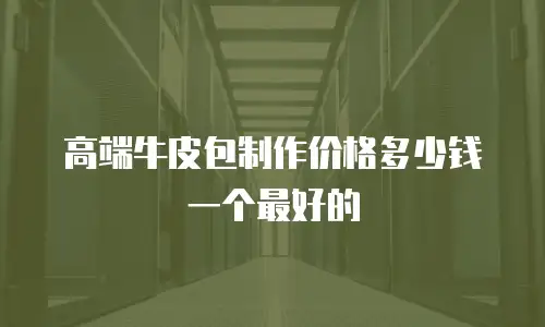 高端牛皮包制作价格多少钱一个最好的