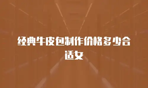 经典牛皮包制作价格多少合适女