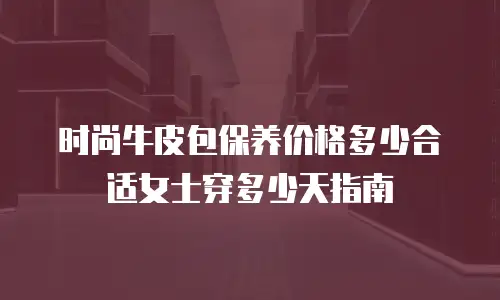 时尚牛皮包保养价格多少合适女士穿多少天指南
