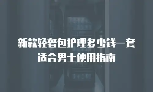 新款轻奢包护理多少钱一套适合男士使用指南