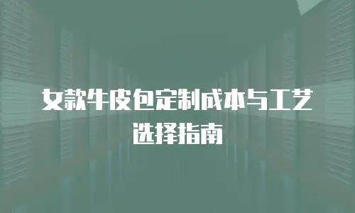 女款牛皮包定制成本与工艺选择指南
