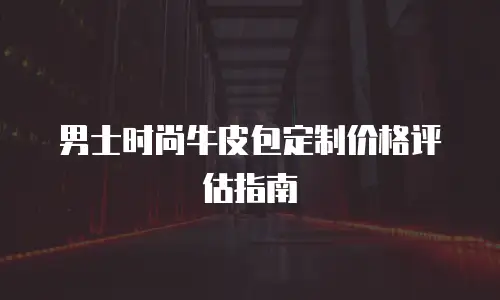 男士时尚牛皮包定制价格评估指南