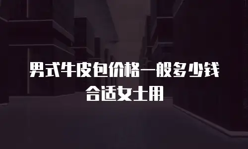 男式牛皮包价格一般多少钱合适女士用