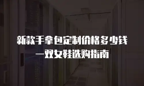 新款手拿包定制价格多少钱一双女鞋选购指南