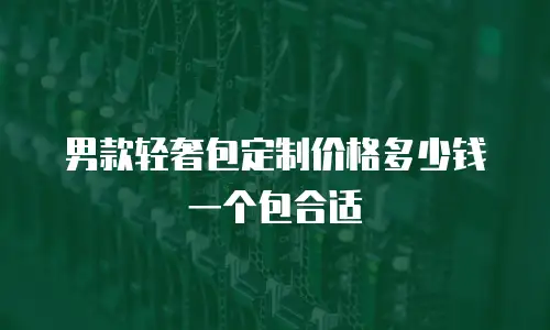 男款轻奢包定制价格多少钱一个包合适