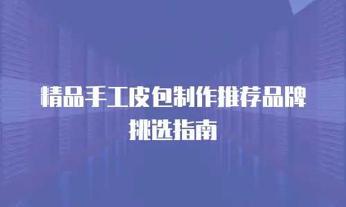精品手工皮包制作推荐品牌挑选指南