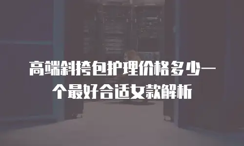 高端斜挎包护理价格多少一个最好合适女款解析