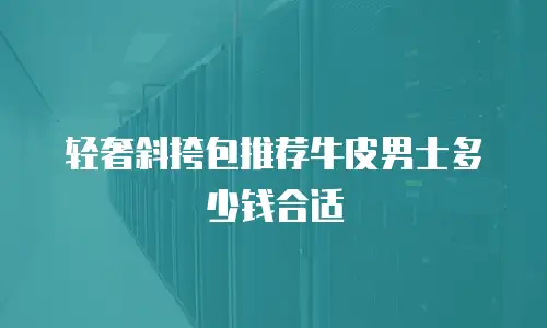 轻奢斜挎包推荐牛皮男士多少钱合适