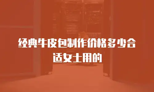 经典牛皮包制作价格多少合适女士用的