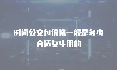 时尚公文包价格一般是多少合适女生用的