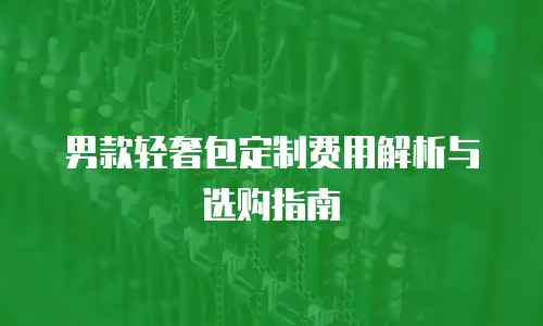 男款轻奢包定制费用解析与选购指南