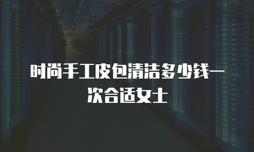 时尚手工皮包清洁多少钱一次合适女士