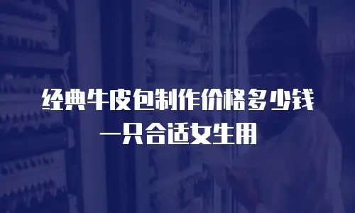 经典牛皮包制作价格多少钱一只合适女生用