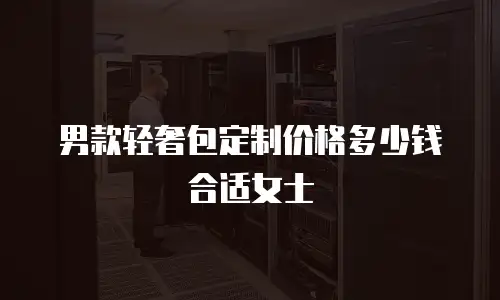 男款轻奢包定制价格多少钱合适女士
