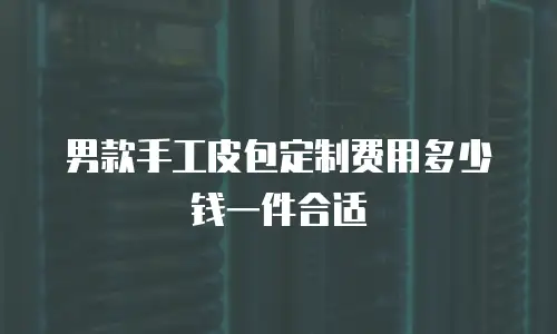 男款手工皮包定制费用多少钱一件合适