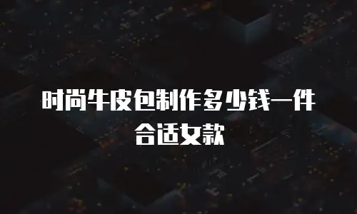 时尚牛皮包制作多少钱一件合适女款