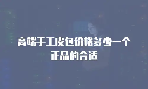 高端手工皮包价格多少一个正品的合适