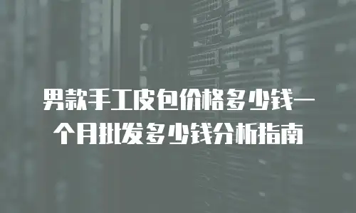 男款手工皮包价格多少钱一个月批发多少钱分析指南