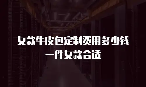 女款牛皮包定制费用多少钱一件女款合适