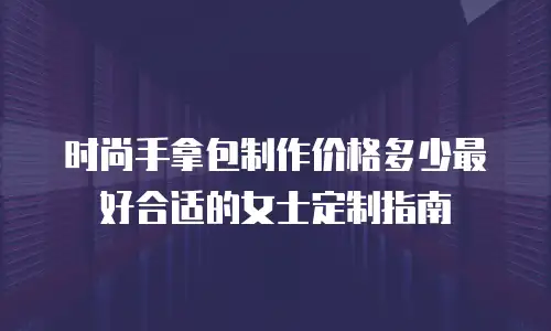 时尚手拿包制作价格多少最好合适的女士定制指南