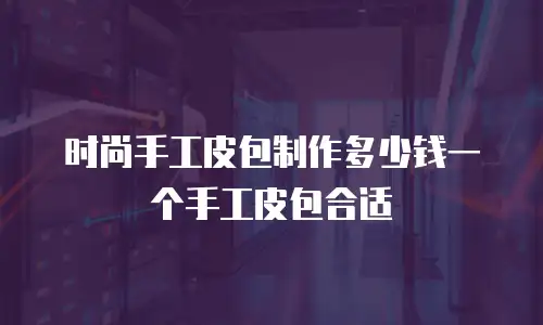 时尚手工皮包制作多少钱一个手工皮包合适