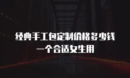 经典手工包定制价格多少钱一个合适女生用